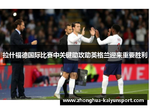 拉什福德国际比赛中关键助攻助英格兰迎来重要胜利