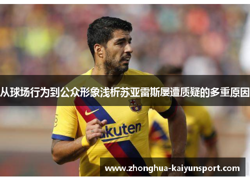 从球场行为到公众形象浅析苏亚雷斯屡遭质疑的多重原因