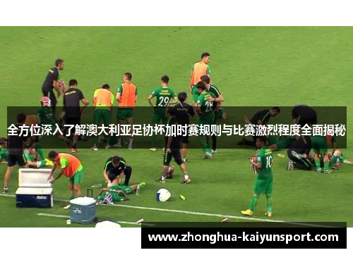 全方位深入了解澳大利亚足协杯加时赛规则与比赛激烈程度全面揭秘