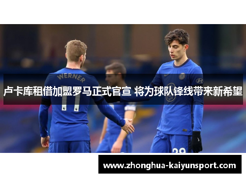 卢卡库租借加盟罗马正式官宣 将为球队锋线带来新希望