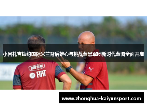 小因扎吉续约国际米兰背后雄心与挑战蓝黑军团新时代蓝图全面开启