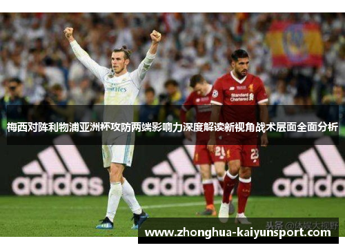 梅西对阵利物浦亚洲杯攻防两端影响力深度解读新视角战术层面全面分析